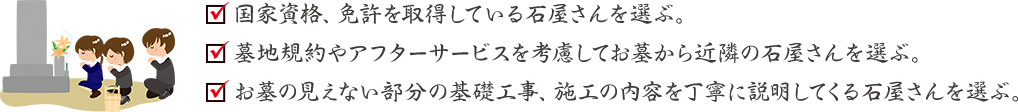 国家資格、免許を取得している石屋さんを選ぶ。/墓地規約やアフターサービスを考慮してお墓から近隣の石屋さんを選ぶ。/お墓の見えない部分の基礎工事、施工の内容を丁寧に説明してくる石屋さんを選ぶ。