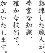 熟練した職人が、豊富な知識、確かな技術で、加工いたします。